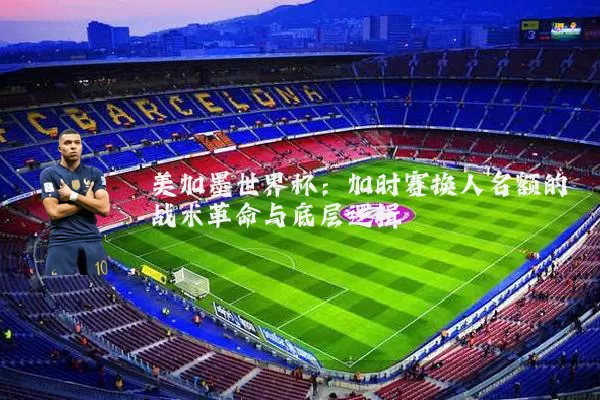 美加墨世界杯：加时赛换人名额的战术革命与底层逻辑