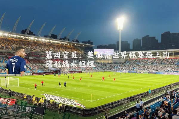 第四官员:美加墨世界杯赛场上的隐形战术枢纽