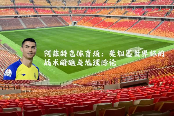 阿兹特克体育场:美加墨世界杯的战术暗礁与地理悖论