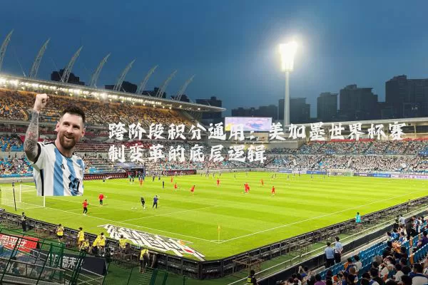 跨阶段积分通用:美加墨世界杯赛制变革的底层逻辑