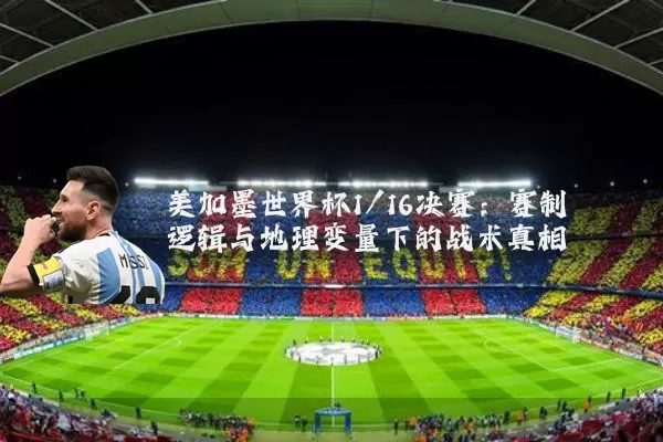 美加墨世界杯1/16决赛：赛制逻辑与地理变量下的战术真相