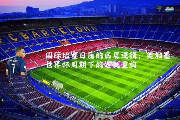 国际比赛日历的底层逻辑:美加墨世界杯周期下的赛制重构