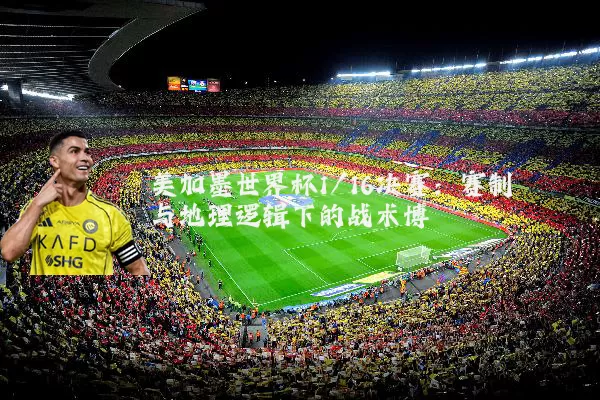 美加墨世界杯1/16决赛：赛制与地理逻辑下的战术博弈