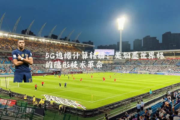 5G边缘计算转播:美加墨世界杯的隐形技术革命